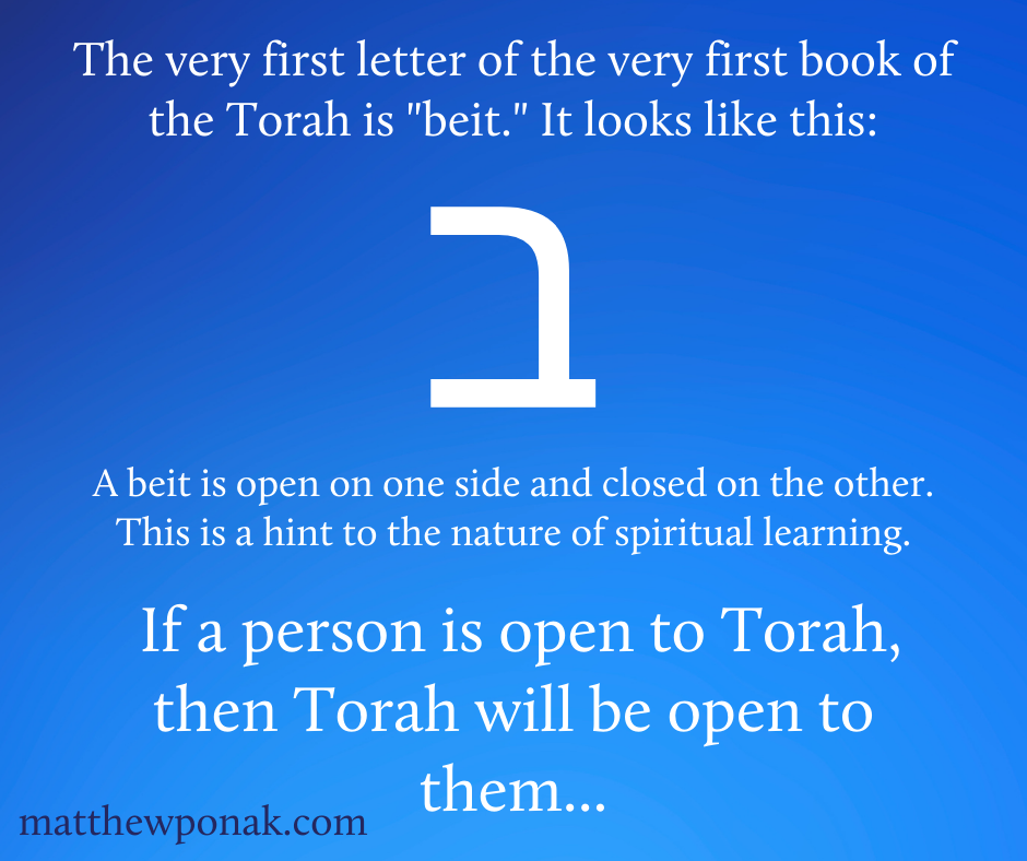 The very first letter of the very first book of the Torah is "beit." It looks like this: ב
A beit is open on one side and closed on the other. This is a hint to the nature of spiritual learning. If a person is open to Torah, then Torah will be open to them... 
